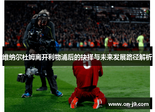 维纳尔杜姆离开利物浦后的抉择与未来发展路径解析 维纳尔杜姆离开利物浦后的抉择与未来发展路径解析