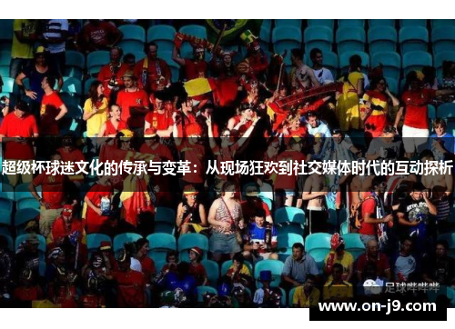 超级杯球迷文化的传承与变革:从现场狂欢到社交媒体时代的互动探析 超级杯球迷文化的传承与变革:从现场狂欢到社交媒体时代的互动探析