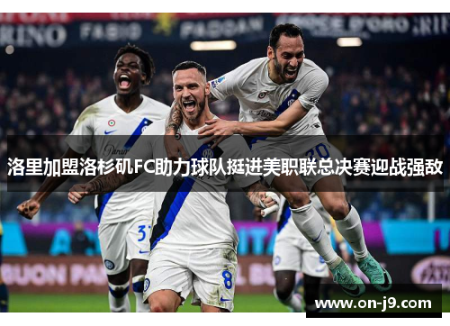 洛里加盟洛杉矶FC助力球队挺进美职联总决赛迎战强敌