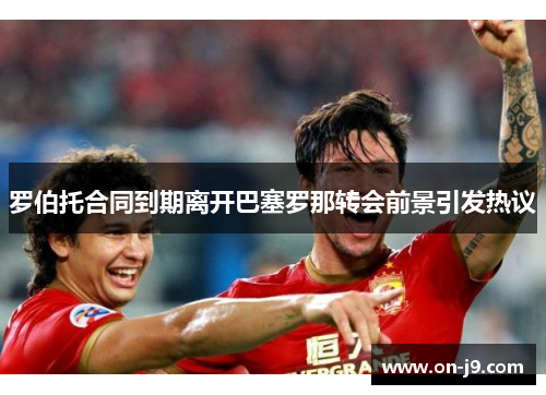 罗伯托合同到期离开巴塞罗那转会前景引发热议