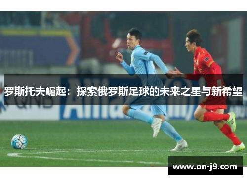 罗斯托夫崛起：探索俄罗斯足球的未来之星与新希望