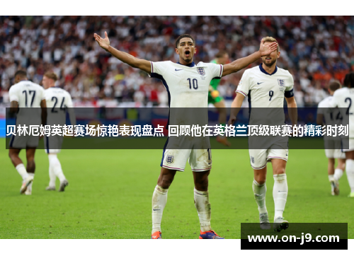 贝林厄姆英超赛场惊艳表现盘点 回顾他在英格兰顶级联赛的精彩时刻 贝林厄姆英超赛场惊艳表现盘点 回顾他在英格兰顶级联赛的精彩时刻