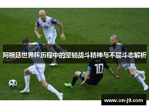 阿根廷世界杯历程中的坚韧战斗精神与不屈斗志解析 阿根廷世界杯历程中的坚韧战斗精神与不屈斗志解析